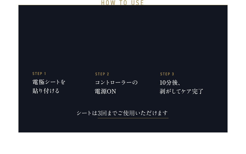 HOW TO USE STEP1 電極シートを貼り付ける STEP2 コントローラーの電源ON STEP3 10分後、剥がしてケア完了 シートは3回までご使用いただけます