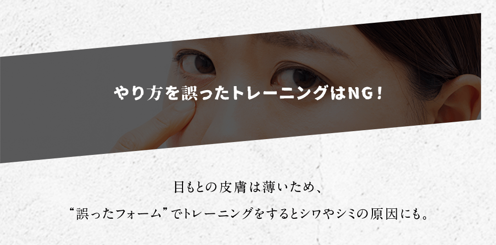 やり方を誤ったトレーニングはNG！ 目もとの皮膚は薄いため、“誤ったフォーム”でトレーニングをすると シワやシミの原因にも。