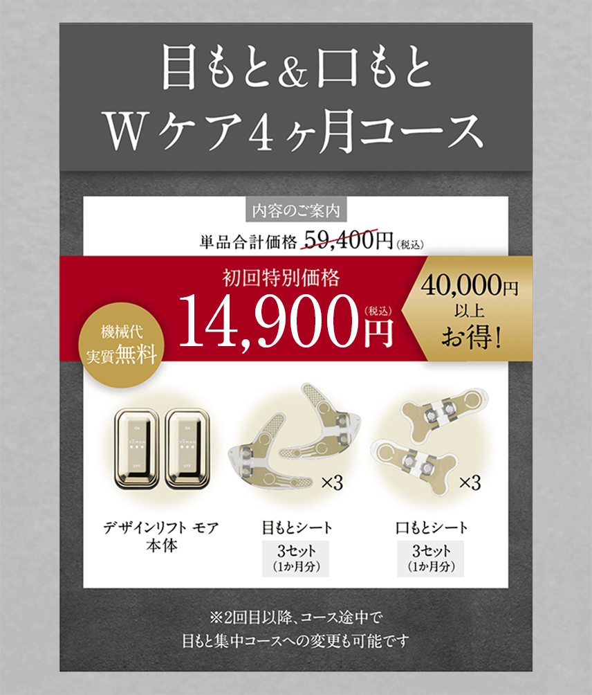 目もと&口もと Wケア4ヶ月コース 内容のご案内 単品合計価格59,400円(税込) 初回特別価格15,800円（税込）40,000円以上お得! 機械代実質無料　＜セット内容＞デザインリフト モア本体／目もとシート3セット（1か月分）／口もとシート3セット（1か月分）※2回目以降、コース途中で目もと集中コースへの変更も可能です
