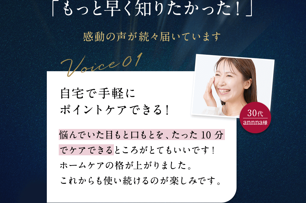 「もっと早く知りたかった！」 感動の声が続々届いています 自宅で手軽に ポイントケアできる！  悩んでいた目もと口もとを、たった10分でケアできるところがとてもいいです！ホームケアの格が上がりました。これからも使い続けるのが楽しみです。