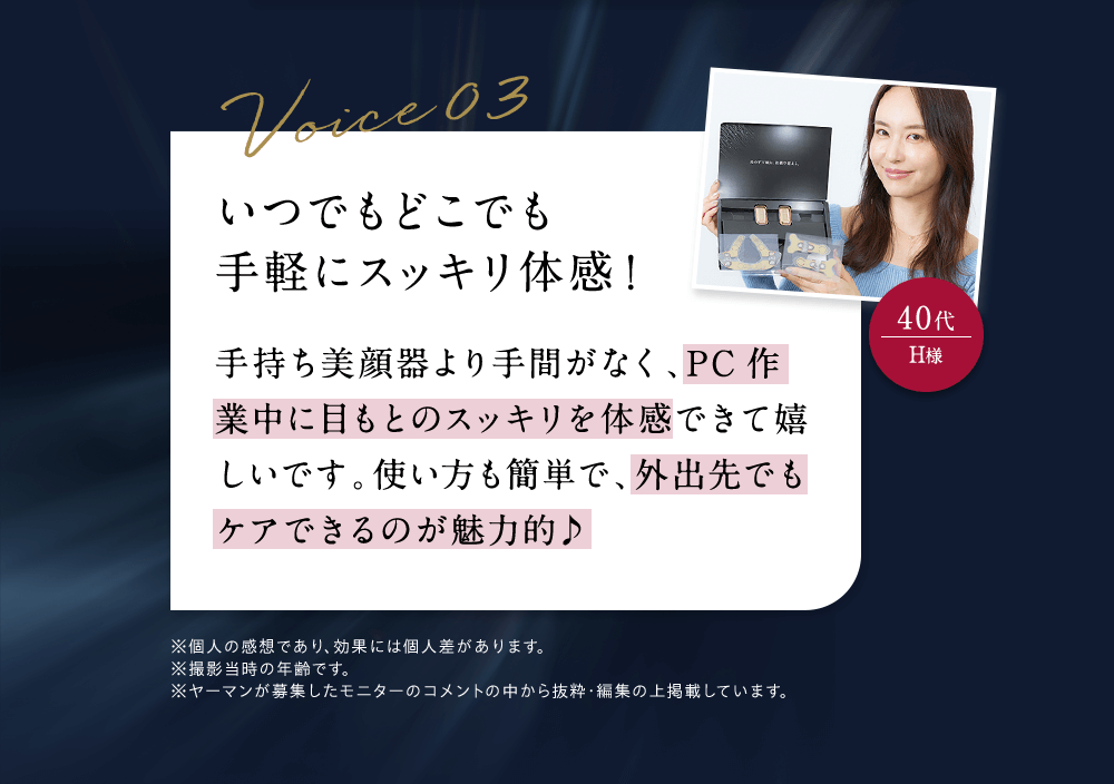 いつでもどこでも手軽にスッキリ体感！ 手持ち美顔器より手間がなく、PC作業中に目もとのスッキリを体感できて嬉しいです。使い方も簡単で、外出先でもケアできるのが魅力的 ※個人の感想であり、効果には個人差があります。※撮影当時の年齢です。※ヤーマンが募集したモニターのコメントの中から抜粋・編集の上掲載しています。