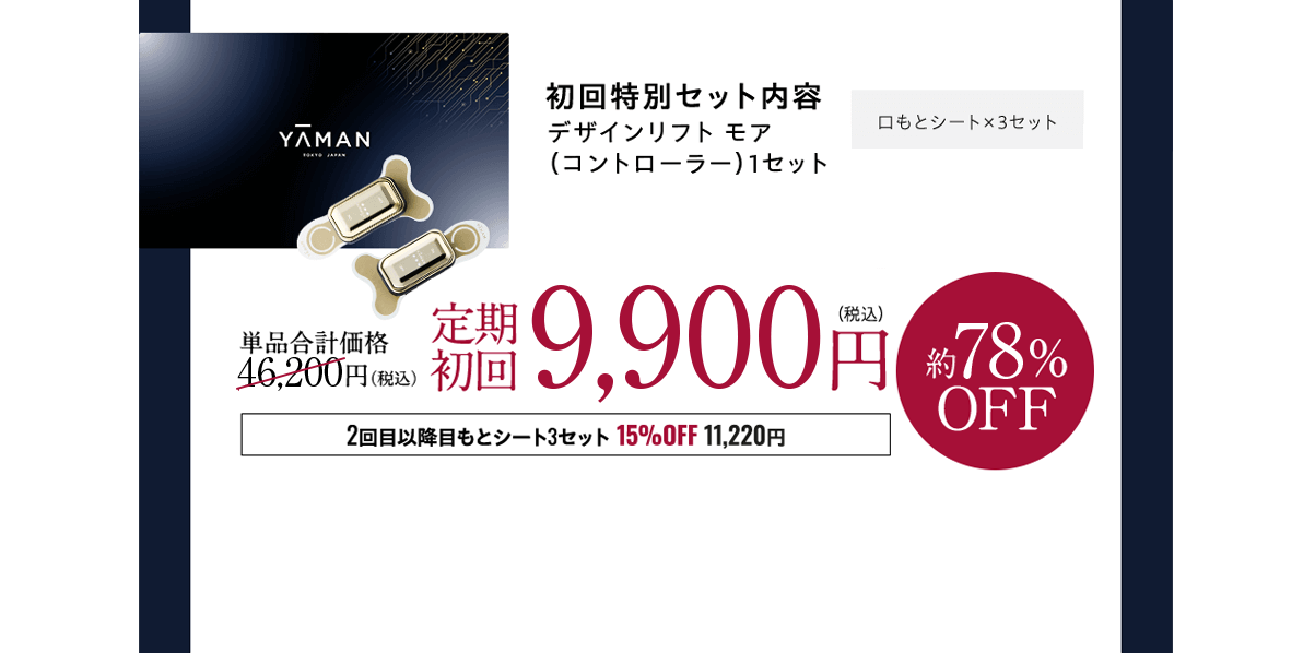 ヤーマンが贈る 4ヶ月コースで口もと改革！口もと集中ケアコース機械代 33,000円→0円実質無料 初回特別セット内容デザインリフト モア（コントローラー）1セット 単品合計価格50,600円（税込）定期初回12,800円（税込）約74%OFF 2回目以降口もとシート3セット15%OFF 11,220円