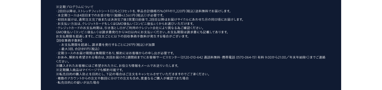 ※定期プログラムについて・2回目以降は、ストレッチフィットシート（口もと）3セットを、単品合計価格15％OFFの11,220円（税込）送料無料でお届けします。・本定期コースは4回目までのお受け取り（総額46,460円（税込））が必要です。・初回お届けは、通常注文完了後または決済完了後3営業日前後で、2回目以降はお届けサイクルにあわせた月の同日頃にお届けします。・お支払い方法は、クレジットカードもしくはGMO後払い（コンビニ後払い）からお選びいただけます。・クレジットカードのお支払時期は、引き落とし日がご利用のクレジット会社により異なる為ご確認ください。GMO後払い（コンビニ後払い）は請求書発行から14日以内にお支払いください。お支払期限は請求書にも記載してあります。お支払期限を超過しますと、ご注文ごとに以下の回収事務手数料が発生する場合がございます。【回収事務手数料】　- お支払期限を超過し、請求書を発行するごとに297円（税込）が加算　- 最大3回、合計891円（税込）・定期コースのお届け期間は無期限であり、解約にはお客様からの申し出が必要です。・お休み、解約を希望される場合は、次回お届けの2週間前までにお客様サービスセンター（0120-010-642 通話料無料・携帯電話 0570-064-151 有料 9:00から21:00／年末年始除く）までご連絡ください。※購入されたお客様にはご希望された方に、お役立ち情報をメールでお送りいたします。※定期購入商品はマイページでも解約可能です。※転売目的の購入防止を目的とし、下記の場合はご注文をキャンセルさせていただきますのでご了承ください。・複数のアカウントからの注文や数回に分けての注文も含め、度重なるご購入が確認できた場合・転売目的との疑いが出た場合