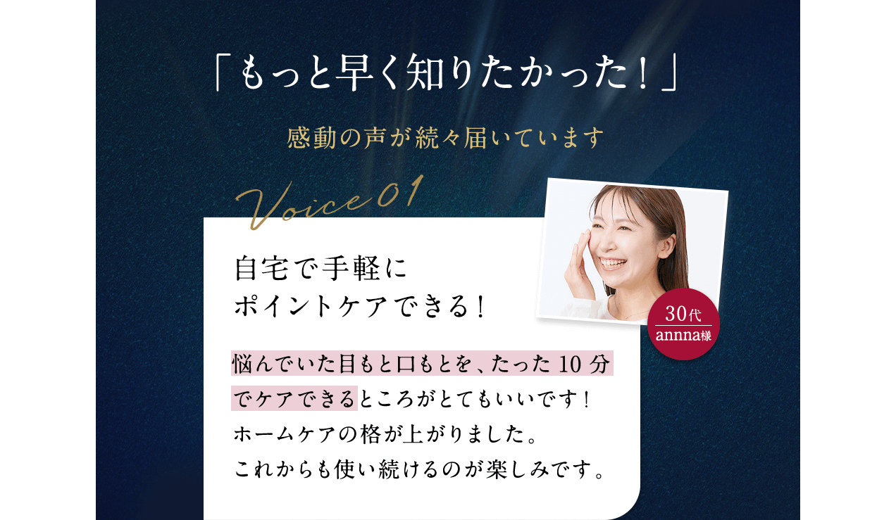 「もっと早く知りたかった！」感動の声が続々届いています Voice01 30代annna様 自宅で手軽にポイントケアできる！ 悩んでいた目もと口もとを、たった10分でケアできるところがとてもいいです！ホームケアの格が上がりました。これからも使い続けるのが楽しみです。