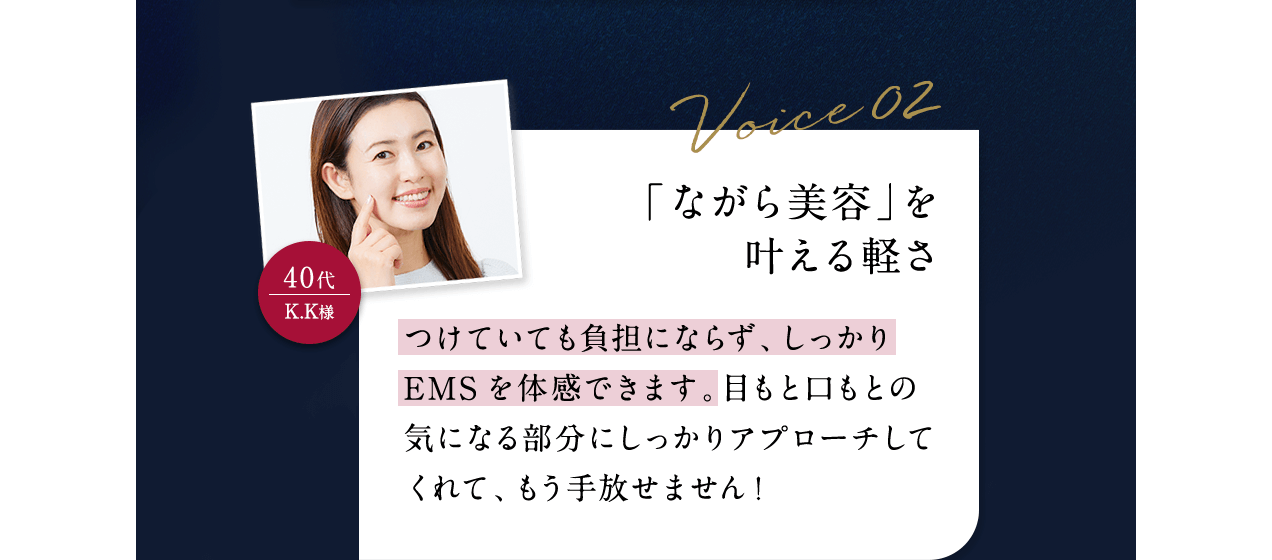 Voice02 40代K.K様 「ながら美容」を叶える軽さ つけていても負担にならず、しっかりEMSを体感できます。目もと口もとの気になる部分にしっかりアプローチしてくれて、もう手放せません！