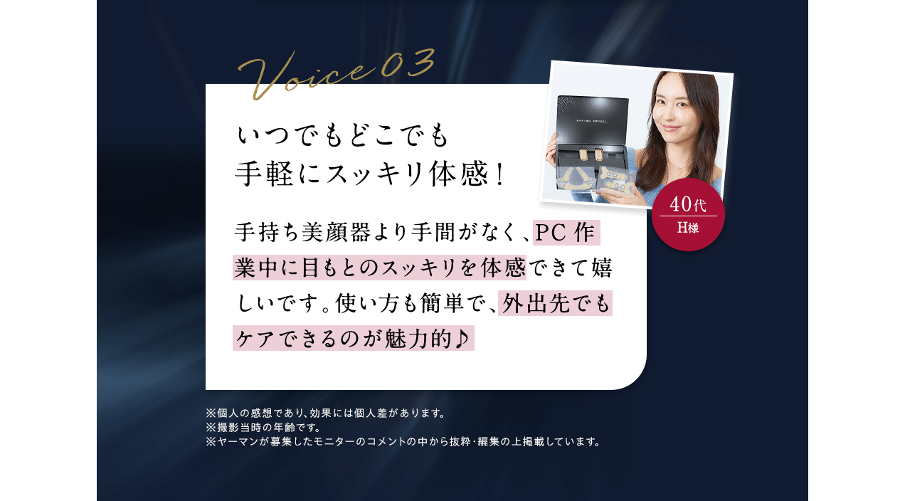 Voice03 40代H様 いつでもどこでも手軽にスッキリ体感！ 手持ち美顔器より手間がなく、PC作業中に目もとのスッキリを体感できて嬉しいです。使い方も簡単で、外出先でもケアできるのが魅力的