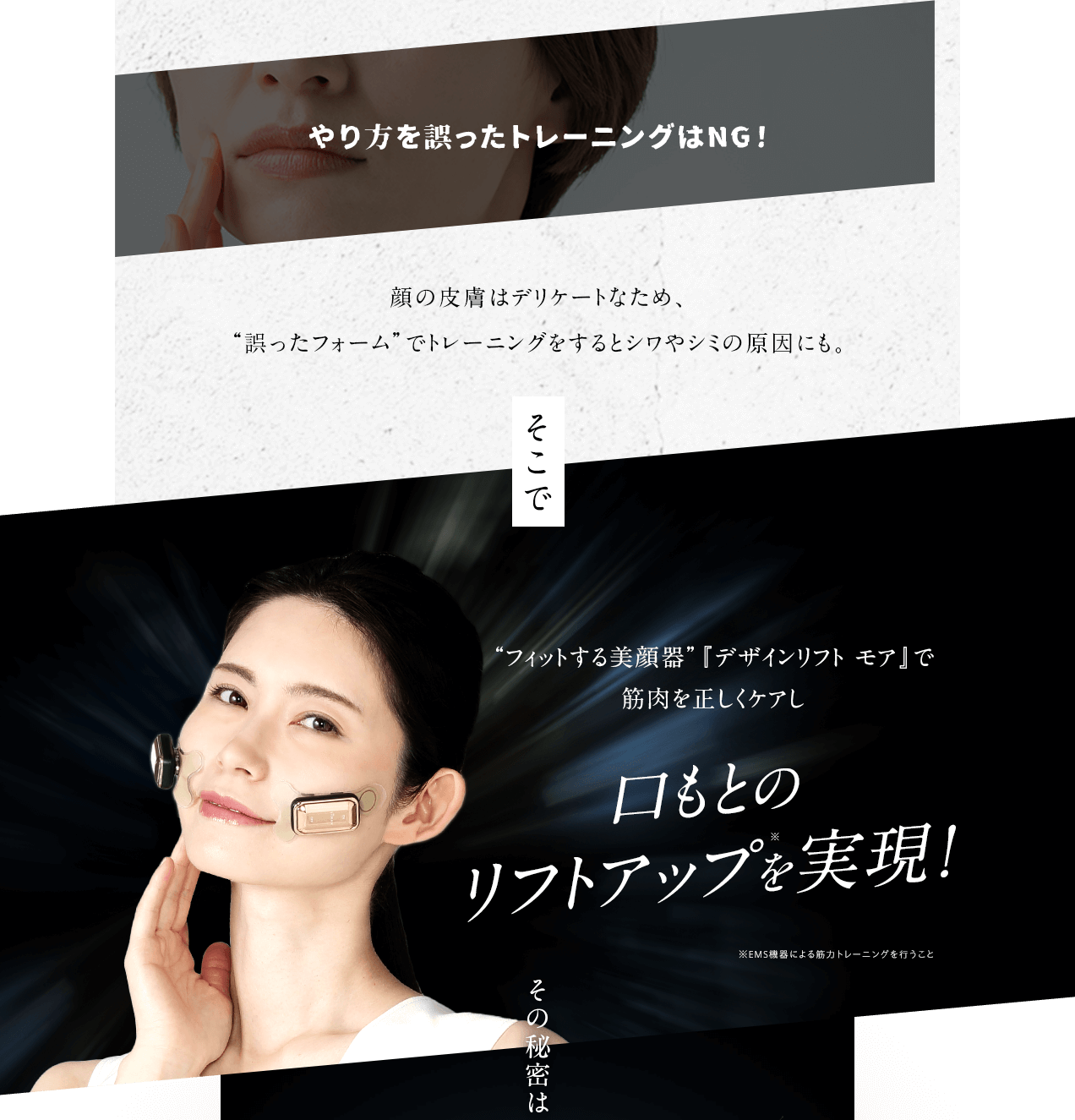 やり方を誤ったトレーニングはNG！ 顔の皮膚はデリケートなため、“誤ったフォーム”でトレーニングをするとシワやシミの原因にも。そこで“フィットする美顔器”『デザインリフト モア』で筋肉を正しくケアし口もとのリフトアップ※を実現！ ※EMS機器による筋力トレーニングを行うこと