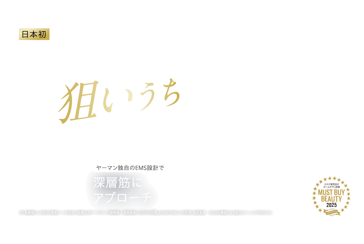 日本初※1 貼るリフトアップ※2美顔器 ほうれい線まわりを狙いうち ヤーマン独自のEMS設計で深層筋にアプローチ ※1 美顔器として伸びる電極シートを初めて搭載 日本マーケティング機構調べ 調査概要:2023年10月期_日本初であることの証明・検証調査 ※2 EMS機器による筋力トレーニングを行うこと