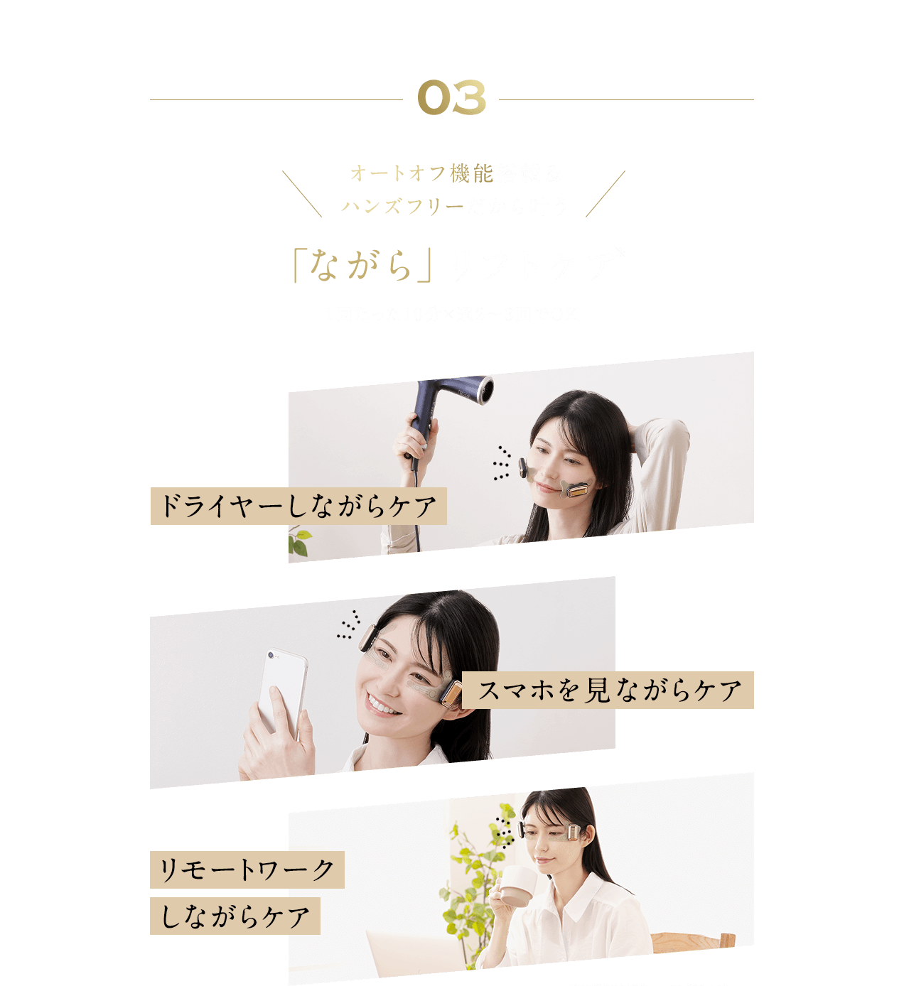 03 オートオフ機能搭載&ハンズフリーだから叶う 「ながら」リフトケア 1回たった10分×週2〜3回でOK ドライヤーしながらケア スマホを見ながらケア リモートワークしながらケア