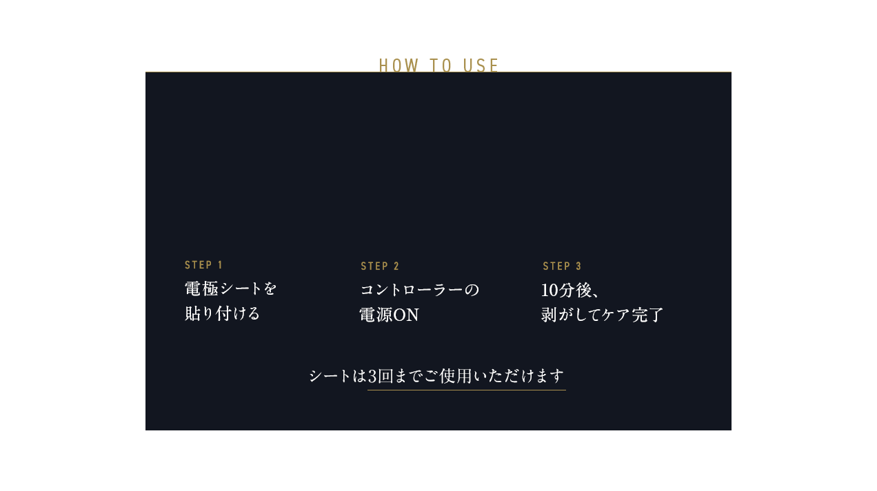 HOW TO USE STEP-1 電極シートを貼り付ける STEP-2 コントローラーの電源ON STEP-3 10分後、剥がしてケア完了 シートは3回までご使用いただけます