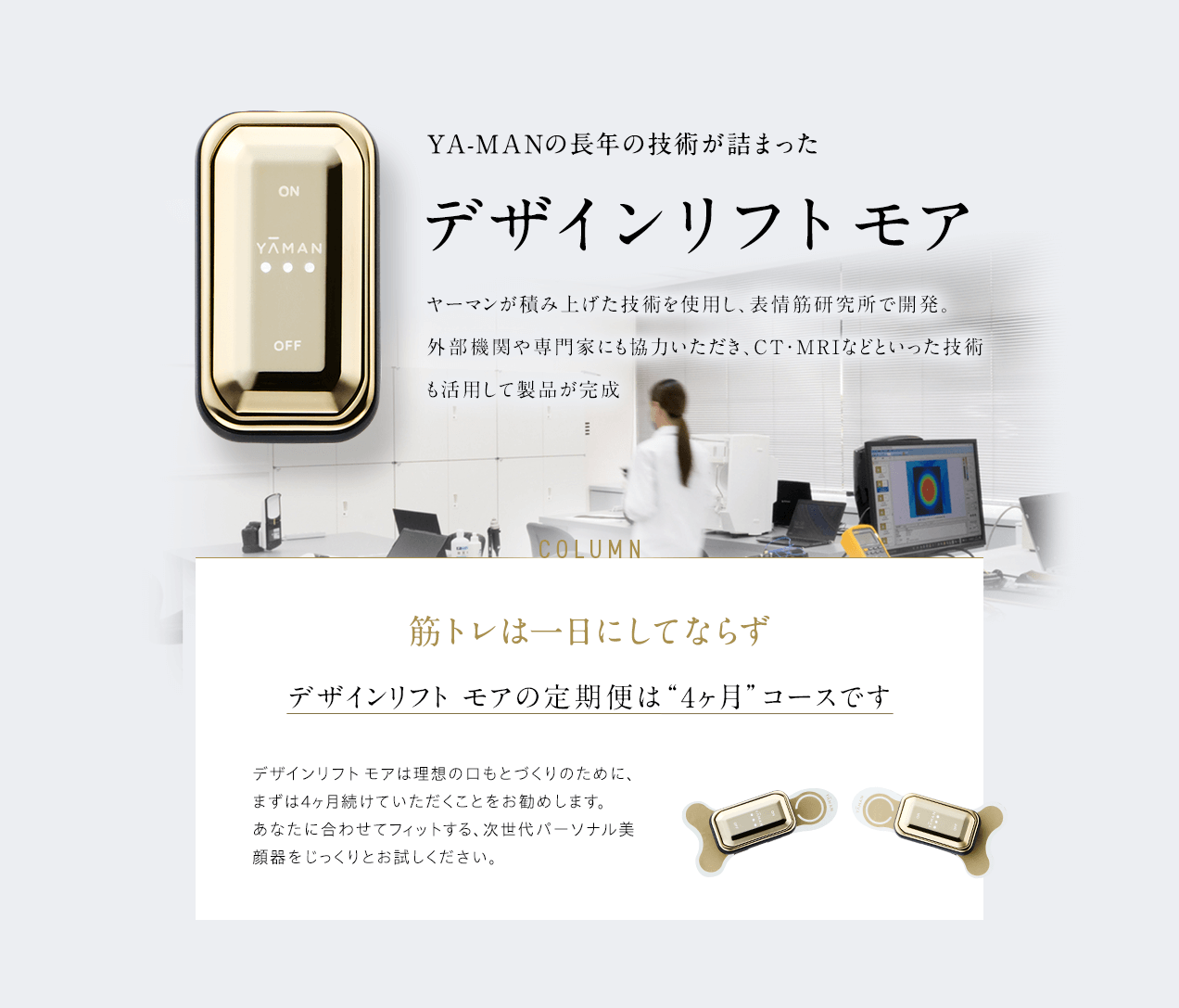 YA-MANの長年の技術が詰まった デザインリフト モア ヤーマンが積み上げた技術を使用し、表情筋研究所で開発。外部機関や専門家にも協力いただき、CT・MRIなどといった技術も活用して製品が完成 筋トレは一日にしてならず デザインリフト モアの定期便は“4ヶ月”コースです デザインリフト モアは理想の口もとづくりのために、まずは4ヶ月続けていただくことをお勧めします。あなたに合わせてフィットする、次世代パーソナル美顔器をじっくりとお試しください。