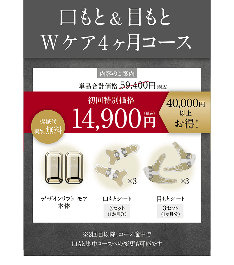 口もと&目もと Wケア4ヶ月コース 内容のご案内単品合計価格59,400円(税込) 初回特別価格15,800円(税込)40,000円以上お得! 機械代実質無料 <セット内容>デザインリフト モア本体/口もとシート3セット(1か月分)/目もとシート3セット(1か月分)※2回目以降、コース途中で口もと集中コースへの変更も可能です