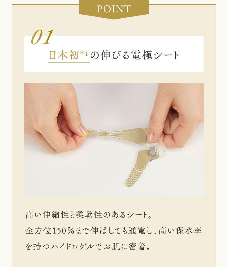 POINT 01 日本初*1の伸びる電極シート　高い伸縮性と柔軟性のあるシート。全方位150％まで伸ばしても通電し、高い保水率を持つハイドロゲルでお肌に密着。