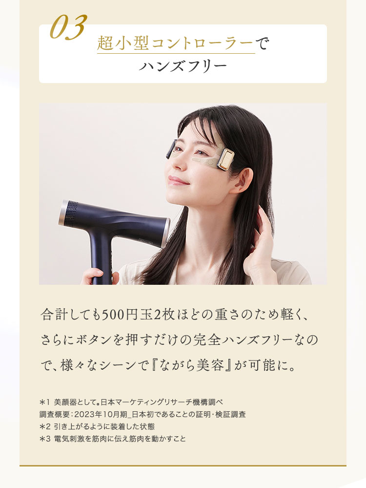 POINT 03 超小型コントローラーでハンズフリー　合計しても500円玉2枚ほどの重さのため軽く、さらにボタンを押すだけの完全ハンズフリーなので、様々なシーンで『ながら美容』が可能に。　*1 美顔器として。日本マーケティングリサーチ機構調べ　*2 引き上がるように装着した状態　*3 電気刺激を筋肉に伝え筋肉を動かすこと