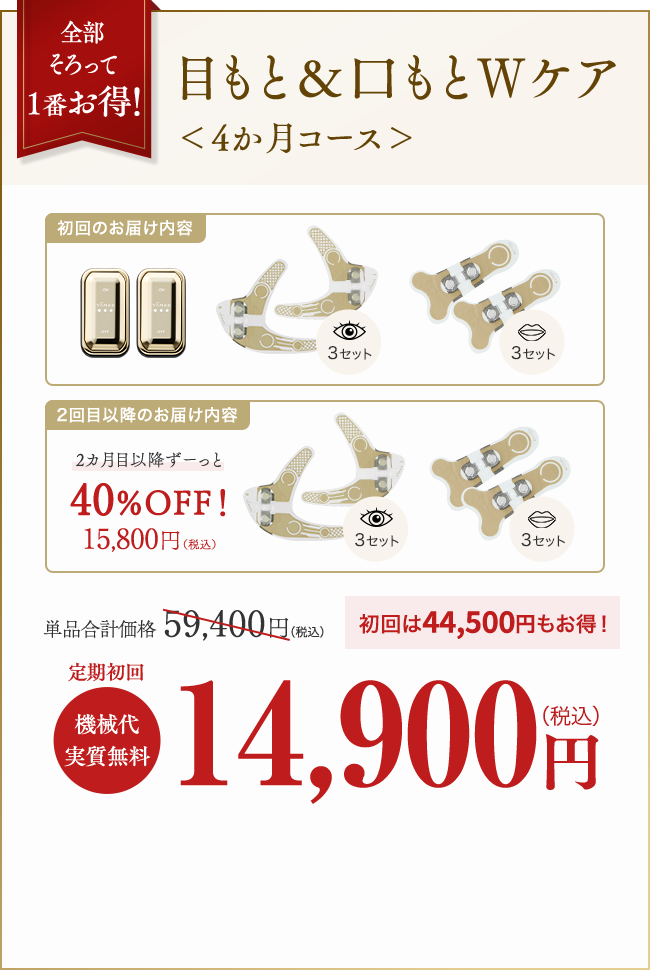 全部そろって１番お得！目もと＆口もとWケア＜4か月コース＞　単品合計価格：59,400円（税込）　初回は44,500円もお得！定期初回　機械代実質無料　14,900円（税込）