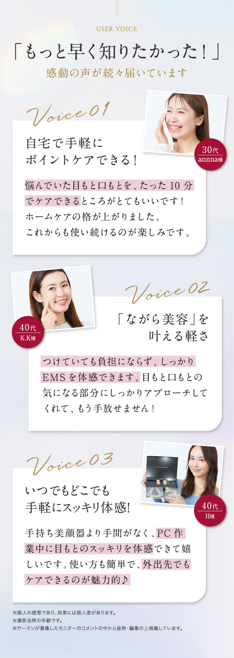 「もっと早く知りたかった！」感動の声が続々届いています　自宅で手軽にポイントケアできる！　悩んでいた目もと口もとを、たった10分でケアできるところがとてもいいです！ホームケアの格があがりました。これから使い続けるのが楽しみです。　「ながら美容」を叶える軽さ　つけていても負担にならず、しっかりEMSを体感できます。目もと口もとの気になる部分にしっかりアプローチしてくれて、もう手放せません！　いつでもどこでも手軽にスッキリ体感！　手持ち美顔器より手間がなく、PC作業中に目もとのスッキリを体感できて嬉しいです。外出先でもケアできるのが魅力的♪