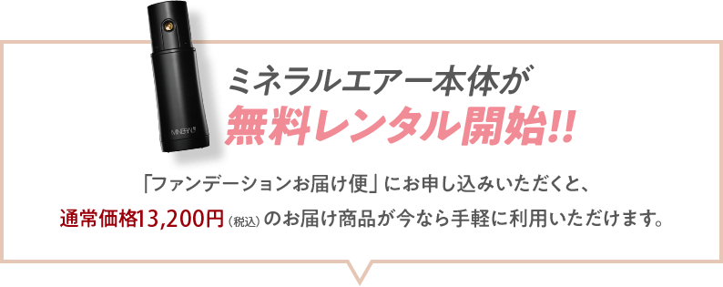 ミネラルエアー本体が無料レンタル開始!!「ファンデーションお届け便」にお申し込みいただくと、通常価格13,200円（税込）のお届け商品が今なら手軽に利用いただけます。