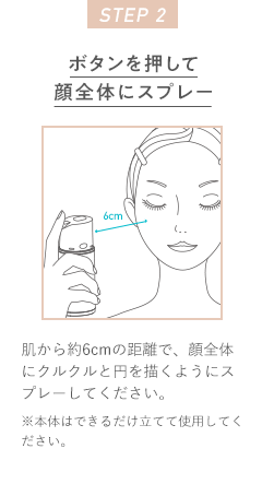 STEP 2 ボタンを押して顔全体にスプレー 肌から約6cmの距離で、顔全体にクルクルと円を描くようにスプレーしてください。※本体はできるだけ立てて使用してください。