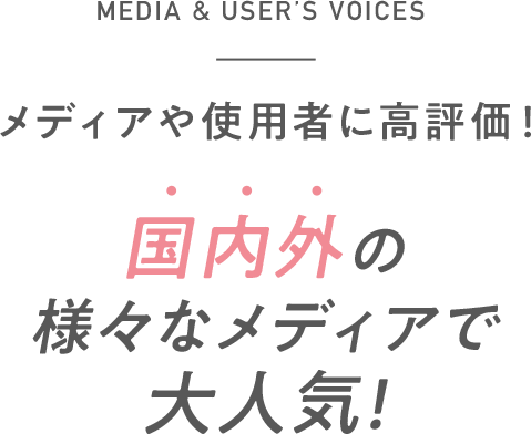 MEDIA & USER’S VOICES メディアや使用者に高評価！ 国内外の様々なメディアで大人気!