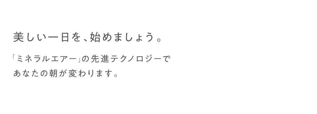 美しい一日を、始めましょう。「ミネラルエアー」の先進テクノロジーであなたの朝が変わります。