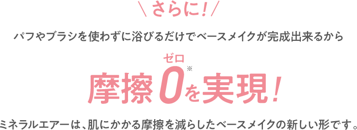 さらに!パフやブラシを使わずに浴びるだけでベースメイクが完成出来るから摩擦0を実現!※ 手による摩擦 ミネラルエアーは、肌にかかる摩擦を減らしたベースメイクの新しい形です。