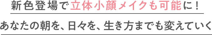 新色登場で立体小顔メイクも可能に！あなたの朝を、日々を、生き方までも変えていく