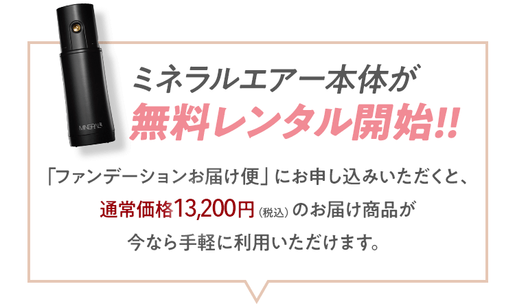 ミネラルエアー本体が無料レンタル開始!!「ファンデーションお届け便」にお申し込みいただくと、通常価格13,200円（税込）のお届け商品が今なら手軽に利用いただけます。