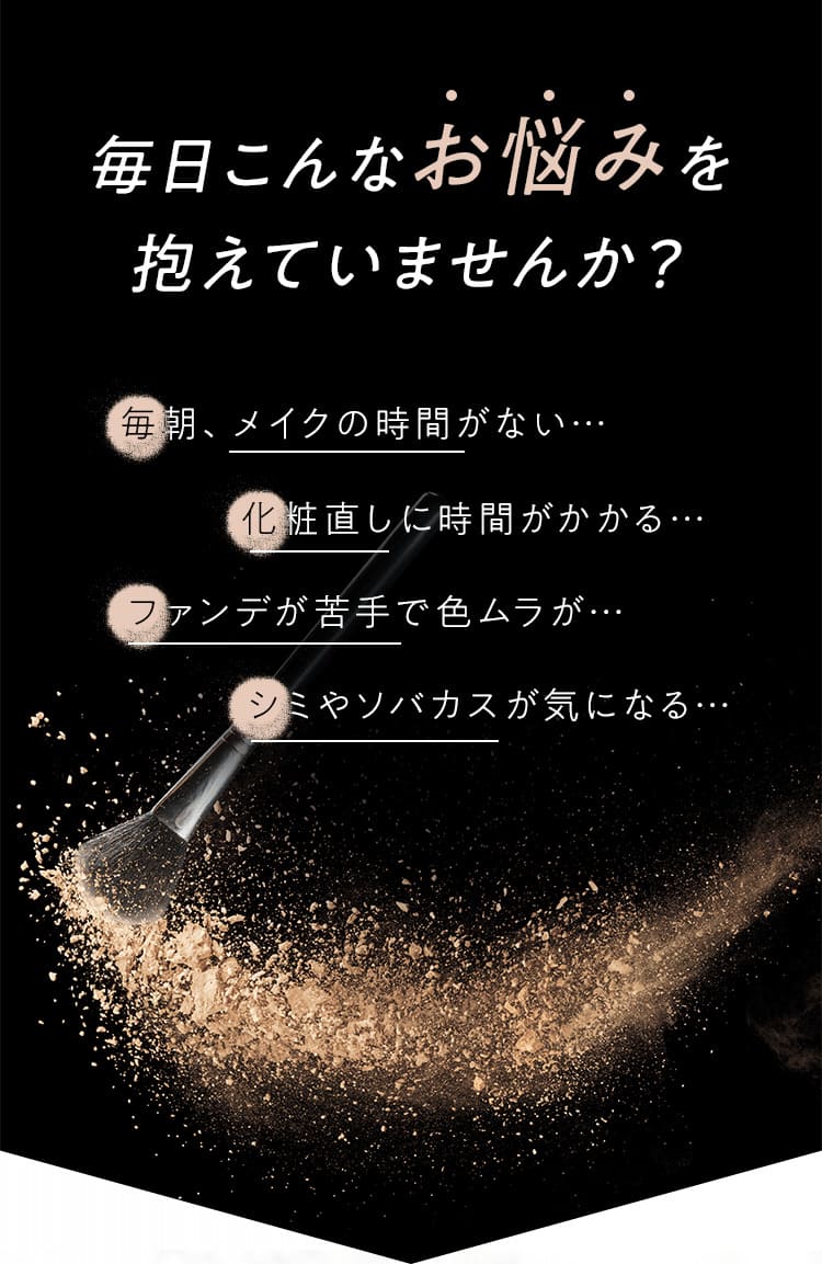 毎日こんなお悩みを抱えていませんか？毎朝、メイクの時間がない…化粧直しに時間がかかる…ファンデが苦手で色ムラが…シミやソバカスが気になる…