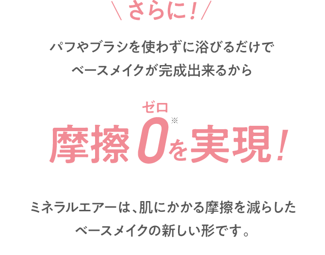 さらに!パフやブラシを使わずに浴びるだけでベースメイクが完成出来るから摩擦0を実現!※ 手による摩擦 ミネラルエアーは、肌にかかる摩擦を減らしたベースメイクの新しい形です。