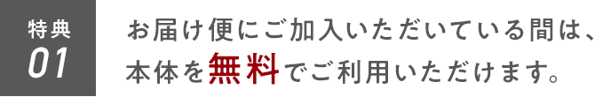 特典01 お届け便にご加入いただいている間は、本体を無料でご利用いただけます。