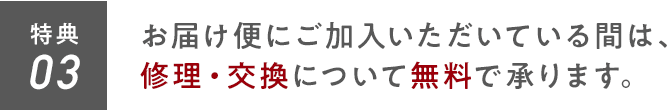 特典03 お届け便にご加入いただいている間は、修理・交換について無料で承ります。