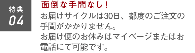 特典04 面倒な手間なし！お届けサイクルは30日。都度のご注文の手間がかかりません。