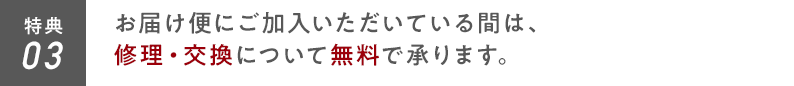 特典03 お届け便にご加入いただいている間は、修理・交換について無料で承ります。