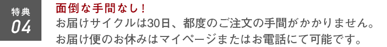 特典04 面倒な手間なし！お届けサイクルは30日。都度のご注文の手間がかかりません。