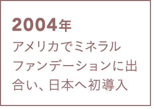 2004年 アメリカでミネラルファンデーションに出合い、日本へ初導入