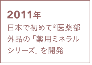2011年 日本で初めて※医薬部外品の「薬用ミネラルシリーズ」を開発