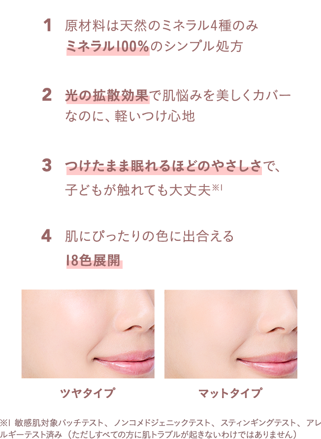 原材料は天然のミネラル4種のみミネラル100％のシンプル処方、光の拡散効果で肌悩みを美しくカバーなのに、軽いつけ心地、つけたまま眠れるほどのやさしさで、子どもが触れても大丈夫、肌にぴったりの色に出合える18色展開、ツヤタイプ＆マットタイプ