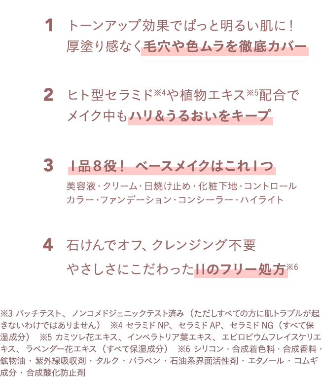トーンアップ効果でぱっと明るい肌に！厚塗り感なく毛穴や色ムラを徹底カバー、ヒト型セラミドや植物エキス配合でメイク中もハリ＆うるおいをキープ、１品８役！ ベースメイクはこれ１つ、美容液・クリーム・日焼け止め・化粧下地・コントロールカラー・ファンデーション・コンシーラー・ハイライト、石けんでオフ、クレンジング不要 やさしさにこだわった11のフリー処方
