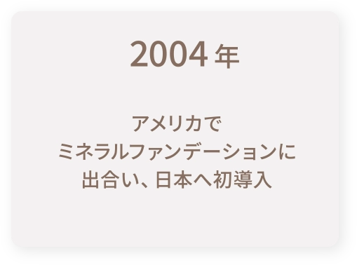 2004年｜アメリカでミネラルファンデーションに出合い、日本へ初導入
