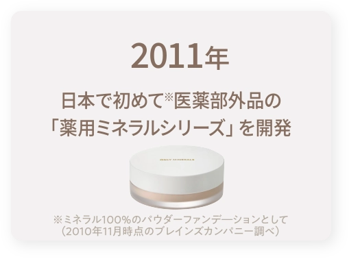 2011年｜日本で初めて※医薬部外品の「薬用ミネラルシリーズ」を開発※ミネラル100％のパウダーファンデ―ションとして（2010年11月時点のブレインズカンパニー調べ）
