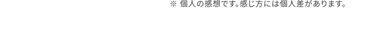 ※個人の感想です。感じ方には個人差があります。