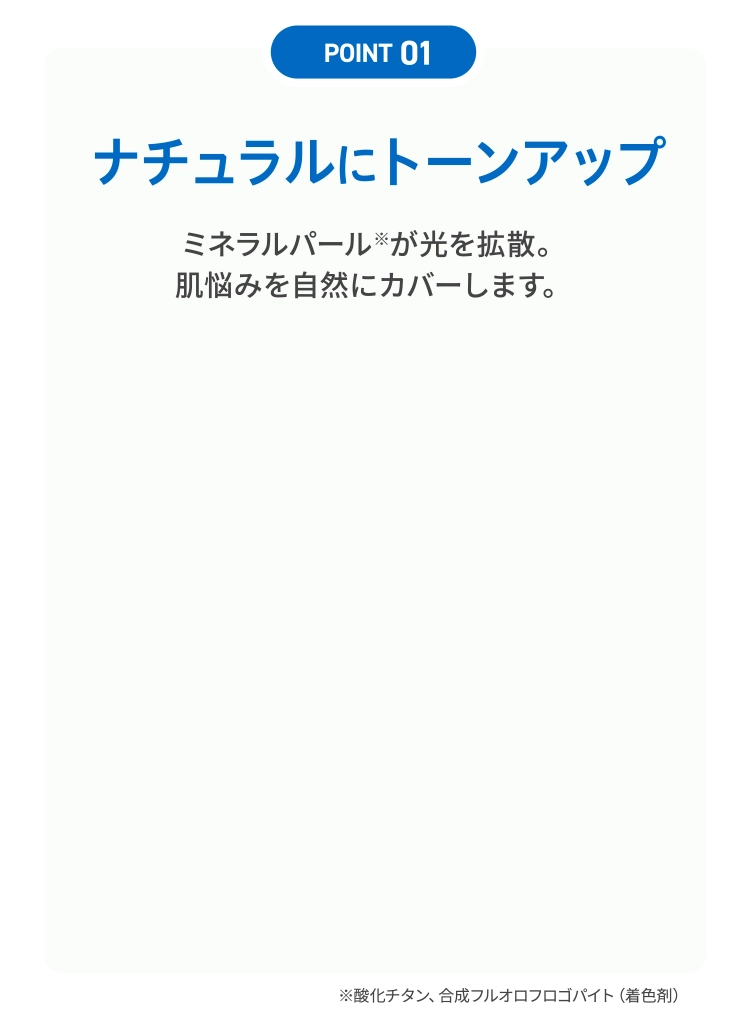 「POINT 01」ナチュラルにトーンアップ｜ミネラルパール※が光を拡散。肌悩みを自然にカバーします。※酸化チタン、合成フルオロフロゴパイト（着色剤）