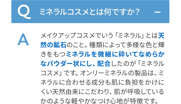 メイクアップコスメでいう「ミネラル」とは天然の鉱石のこと。種類によって多様な色と輝きをもつミネラルを微細に砕いてなめらかなパウダー状にし、配合したのが「ミネラルコスメ」です。オンリーミネラルの製品は、ミネラルに合わせる成分も肌に負担をかけにくい天然由来にこだわり、肌が呼吸しているかのような軽やかなつけ心地が特徴です。