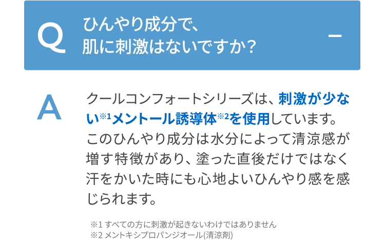 クールコンフォートシリーズは、刺激が少ない※1メントール誘導体※2を使用しています。このひんやり成分は水分によって清涼感が増す特徴があり、塗った直後だけではなく汗をかいた時にも心地よいひんやり感を感じられます。