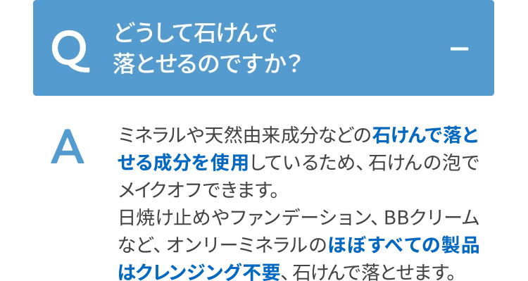 ミネラルや天然由来成分などの石けんで落とせる成分を使用しているため、石けんの泡でメイクオフできます。日焼け止めやファンデーション、BBクリームなど、オンリーミネラルのほぼすべての製品はクレンジング不要、石けんで落とせます。