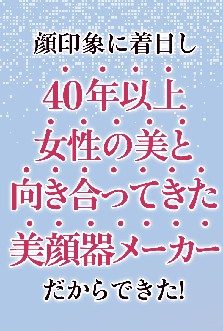 40年以上女性の美と向き合ってきた美容器メーカーだからできた！