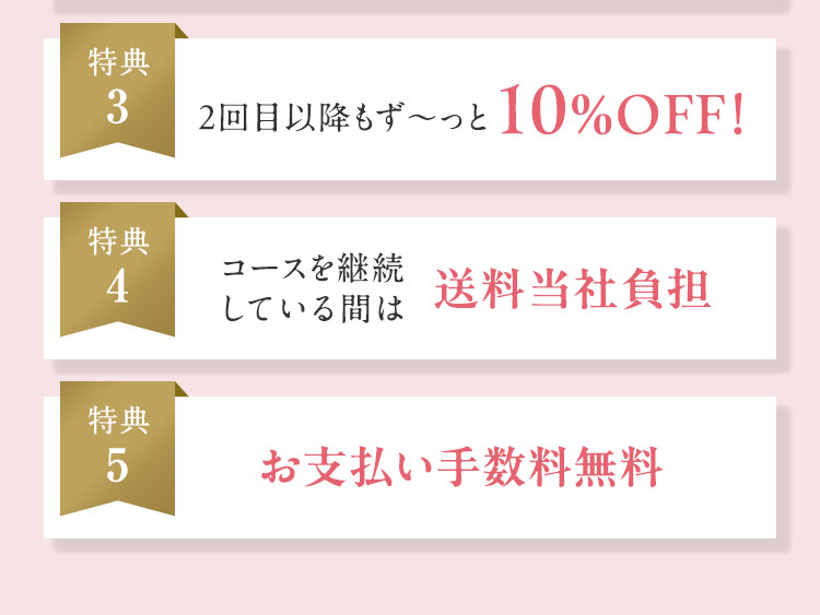 特典3 2回目以降もず〜っと10%OFF！ 特典4 コースを継続している間は送料当社負担 特典5 お支払い手数料無料