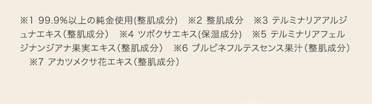 ※1 99.9%以上の純金使用(整肌成分)　※2 整肌成分　※3 テルミナリアアルジュナエキス（整肌成分）　※4 ツボクサエキス(保湿成分)　※5 テルミナリアフェルジナンジアナ果実エキス（整肌成分）　※6 ブルビネフルテスセンス果汁（整肌成分）　※7 アカツメクサ花エキス（整肌成分）
