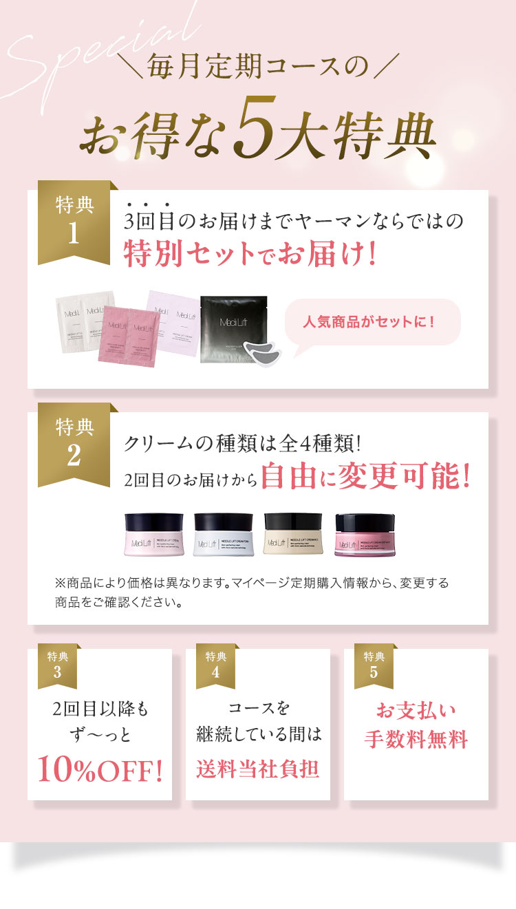 Special 毎月定期コースの お得な5大特典 特典1 3回目のお届けまでヤーマンならではの特別セットでお届け！ 特典2 クリームの種類は全4種類！ 2回目のお届けから自由に変更可能！ 特典3 2回目以降もず〜っと10%OFF！ 特典4 コースを継続している間は送料当社負担 特典5 お支払い手数料無料