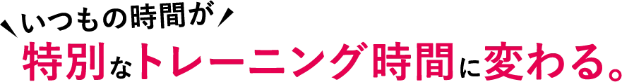 いつもの時間が特別なトレーニング時間に変わる。